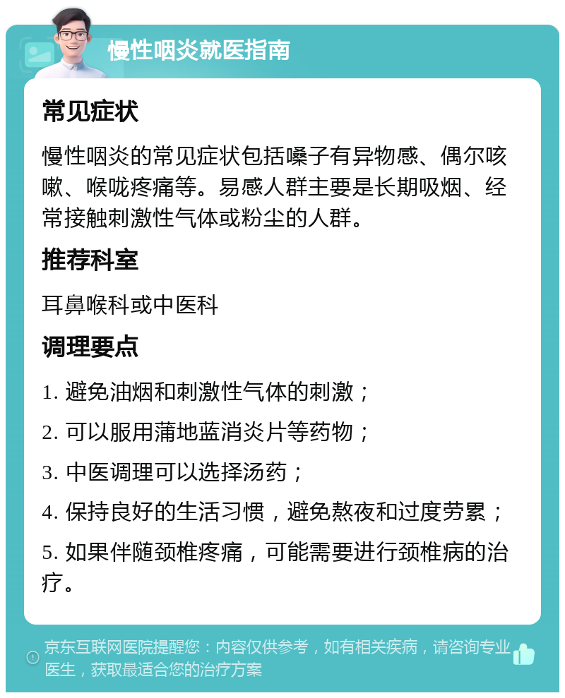 慢性咽炎就医指南 常见症状 慢性咽炎的常见症状包括嗓子有异物感、偶尔咳嗽、喉咙疼痛等。易感人群主要是长期吸烟、经常接触刺激性气体或粉尘的人群。 推荐科室 耳鼻喉科或中医科 调理要点 1. 避免油烟和刺激性气体的刺激； 2. 可以服用蒲地蓝消炎片等药物； 3. 中医调理可以选择汤药； 4. 保持良好的生活习惯，避免熬夜和过度劳累； 5. 如果伴随颈椎疼痛，可能需要进行颈椎病的治疗。