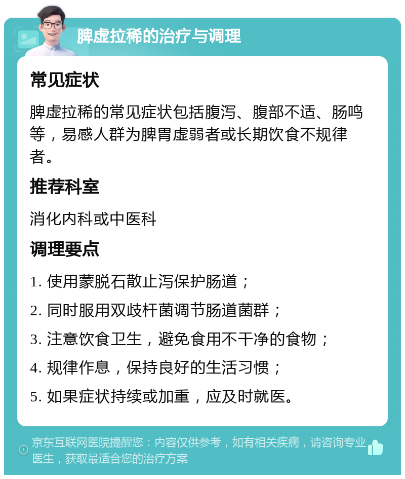 脾虚拉稀的治疗与调理 常见症状 脾虚拉稀的常见症状包括腹泻、腹部不适、肠鸣等，易感人群为脾胃虚弱者或长期饮食不规律者。 推荐科室 消化内科或中医科 调理要点 1. 使用蒙脱石散止泻保护肠道； 2. 同时服用双歧杆菌调节肠道菌群； 3. 注意饮食卫生，避免食用不干净的食物； 4. 规律作息，保持良好的生活习惯； 5. 如果症状持续或加重，应及时就医。