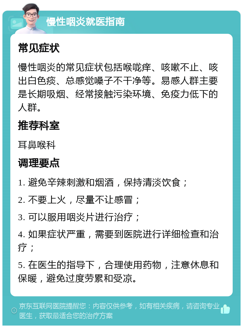 慢性咽炎就医指南 常见症状 慢性咽炎的常见症状包括喉咙痒、咳嗽不止、咳出白色痰、总感觉嗓子不干净等。易感人群主要是长期吸烟、经常接触污染环境、免疫力低下的人群。 推荐科室 耳鼻喉科 调理要点 1. 避免辛辣刺激和烟酒，保持清淡饮食； 2. 不要上火，尽量不让感冒； 3. 可以服用咽炎片进行治疗； 4. 如果症状严重，需要到医院进行详细检查和治疗； 5. 在医生的指导下，合理使用药物，注意休息和保暖，避免过度劳累和受凉。