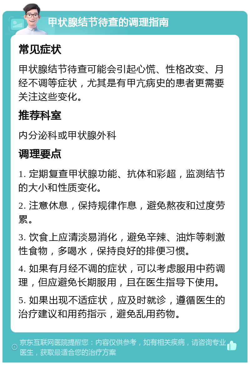 甲状腺结节待查的调理指南 常见症状 甲状腺结节待查可能会引起心慌、性格改变、月经不调等症状，尤其是有甲亢病史的患者更需要关注这些变化。 推荐科室 内分泌科或甲状腺外科 调理要点 1. 定期复查甲状腺功能、抗体和彩超，监测结节的大小和性质变化。 2. 注意休息，保持规律作息，避免熬夜和过度劳累。 3. 饮食上应清淡易消化，避免辛辣、油炸等刺激性食物，多喝水，保持良好的排便习惯。 4. 如果有月经不调的症状，可以考虑服用中药调理，但应避免长期服用，且在医生指导下使用。 5. 如果出现不适症状，应及时就诊，遵循医生的治疗建议和用药指示，避免乱用药物。