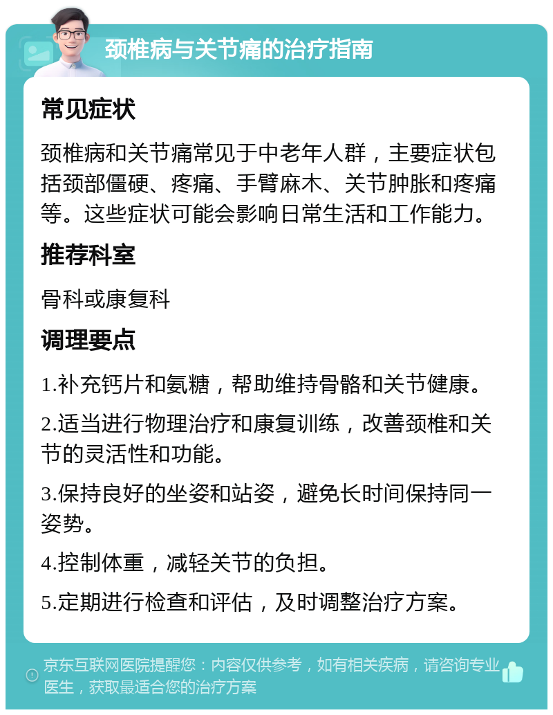 颈椎病与关节痛的治疗指南 常见症状 颈椎病和关节痛常见于中老年人群，主要症状包括颈部僵硬、疼痛、手臂麻木、关节肿胀和疼痛等。这些症状可能会影响日常生活和工作能力。 推荐科室 骨科或康复科 调理要点 1.补充钙片和氨糖，帮助维持骨骼和关节健康。 2.适当进行物理治疗和康复训练，改善颈椎和关节的灵活性和功能。 3.保持良好的坐姿和站姿，避免长时间保持同一姿势。 4.控制体重，减轻关节的负担。 5.定期进行检查和评估，及时调整治疗方案。