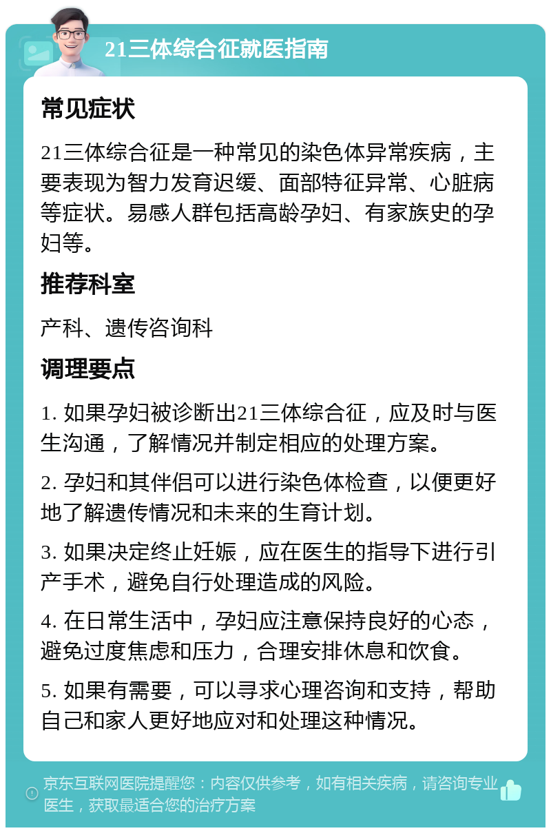 21三体综合征就医指南 常见症状 21三体综合征是一种常见的染色体异常疾病，主要表现为智力发育迟缓、面部特征异常、心脏病等症状。易感人群包括高龄孕妇、有家族史的孕妇等。 推荐科室 产科、遗传咨询科 调理要点 1. 如果孕妇被诊断出21三体综合征，应及时与医生沟通，了解情况并制定相应的处理方案。 2. 孕妇和其伴侣可以进行染色体检查，以便更好地了解遗传情况和未来的生育计划。 3. 如果决定终止妊娠，应在医生的指导下进行引产手术，避免自行处理造成的风险。 4. 在日常生活中，孕妇应注意保持良好的心态，避免过度焦虑和压力，合理安排休息和饮食。 5. 如果有需要，可以寻求心理咨询和支持，帮助自己和家人更好地应对和处理这种情况。