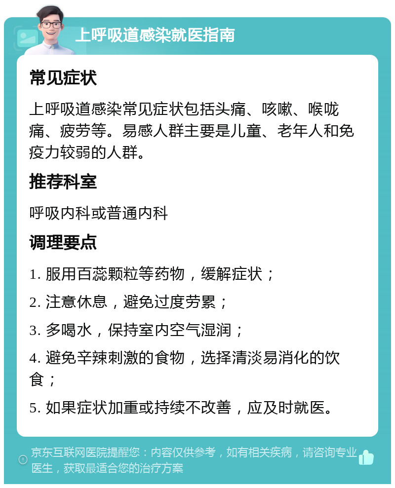 上呼吸道感染就医指南 常见症状 上呼吸道感染常见症状包括头痛、咳嗽、喉咙痛、疲劳等。易感人群主要是儿童、老年人和免疫力较弱的人群。 推荐科室 呼吸内科或普通内科 调理要点 1. 服用百蕊颗粒等药物，缓解症状； 2. 注意休息，避免过度劳累； 3. 多喝水，保持室内空气湿润； 4. 避免辛辣刺激的食物，选择清淡易消化的饮食； 5. 如果症状加重或持续不改善，应及时就医。