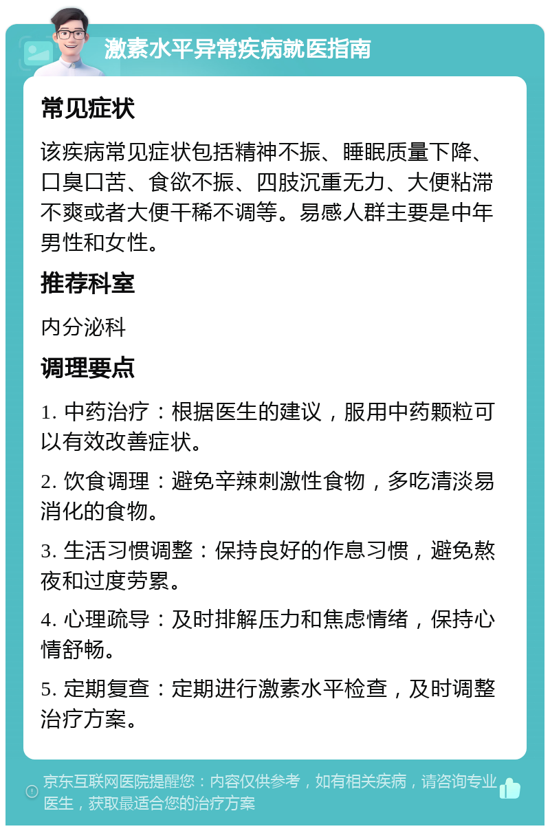 激素水平异常疾病就医指南 常见症状 该疾病常见症状包括精神不振、睡眠质量下降、口臭口苦、食欲不振、四肢沉重无力、大便粘滞不爽或者大便干稀不调等。易感人群主要是中年男性和女性。 推荐科室 内分泌科 调理要点 1. 中药治疗：根据医生的建议，服用中药颗粒可以有效改善症状。 2. 饮食调理：避免辛辣刺激性食物，多吃清淡易消化的食物。 3. 生活习惯调整：保持良好的作息习惯，避免熬夜和过度劳累。 4. 心理疏导：及时排解压力和焦虑情绪，保持心情舒畅。 5. 定期复查：定期进行激素水平检查，及时调整治疗方案。