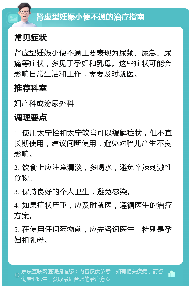 肾虚型妊娠小便不通的治疗指南 常见症状 肾虚型妊娠小便不通主要表现为尿频、尿急、尿痛等症状，多见于孕妇和乳母。这些症状可能会影响日常生活和工作，需要及时就医。 推荐科室 妇产科或泌尿外科 调理要点 1. 使用太宁栓和太宁软膏可以缓解症状，但不宜长期使用，建议间断使用，避免对胎儿产生不良影响。 2. 饮食上应注意清淡，多喝水，避免辛辣刺激性食物。 3. 保持良好的个人卫生，避免感染。 4. 如果症状严重，应及时就医，遵循医生的治疗方案。 5. 在使用任何药物前，应先咨询医生，特别是孕妇和乳母。