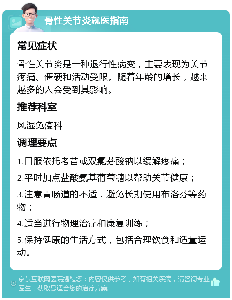 骨性关节炎就医指南 常见症状 骨性关节炎是一种退行性病变，主要表现为关节疼痛、僵硬和活动受限。随着年龄的增长，越来越多的人会受到其影响。 推荐科室 风湿免疫科 调理要点 1.口服依托考昔或双氯芬酸钠以缓解疼痛； 2.平时加点盐酸氨基葡萄糖以帮助关节健康； 3.注意胃肠道的不适，避免长期使用布洛芬等药物； 4.适当进行物理治疗和康复训练； 5.保持健康的生活方式，包括合理饮食和适量运动。