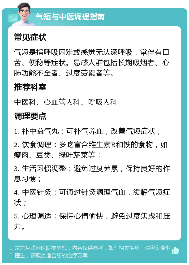 气短与中医调理指南 常见症状 气短是指呼吸困难或感觉无法深呼吸，常伴有口苦、便秘等症状。易感人群包括长期吸烟者、心肺功能不全者、过度劳累者等。 推荐科室 中医科、心血管内科、呼吸内科 调理要点 1. 补中益气丸：可补气养血，改善气短症状； 2. 饮食调理：多吃富含维生素B和铁的食物，如瘦肉、豆类、绿叶蔬菜等； 3. 生活习惯调整：避免过度劳累，保持良好的作息习惯； 4. 中医针灸：可通过针灸调理气血，缓解气短症状； 5. 心理调适：保持心情愉快，避免过度焦虑和压力。