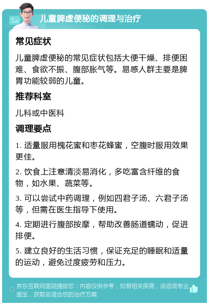 儿童脾虚便秘的调理与治疗 常见症状 儿童脾虚便秘的常见症状包括大便干燥、排便困难、食欲不振、腹部胀气等。易感人群主要是脾胃功能较弱的儿童。 推荐科室 儿科或中医科 调理要点 1. 适量服用槐花蜜和枣花蜂蜜，空腹时服用效果更佳。 2. 饮食上注意清淡易消化，多吃富含纤维的食物，如水果、蔬菜等。 3. 可以尝试中药调理，例如四君子汤、六君子汤等，但需在医生指导下使用。 4. 定期进行腹部按摩，帮助改善肠道蠕动，促进排便。 5. 建立良好的生活习惯，保证充足的睡眠和适量的运动，避免过度疲劳和压力。