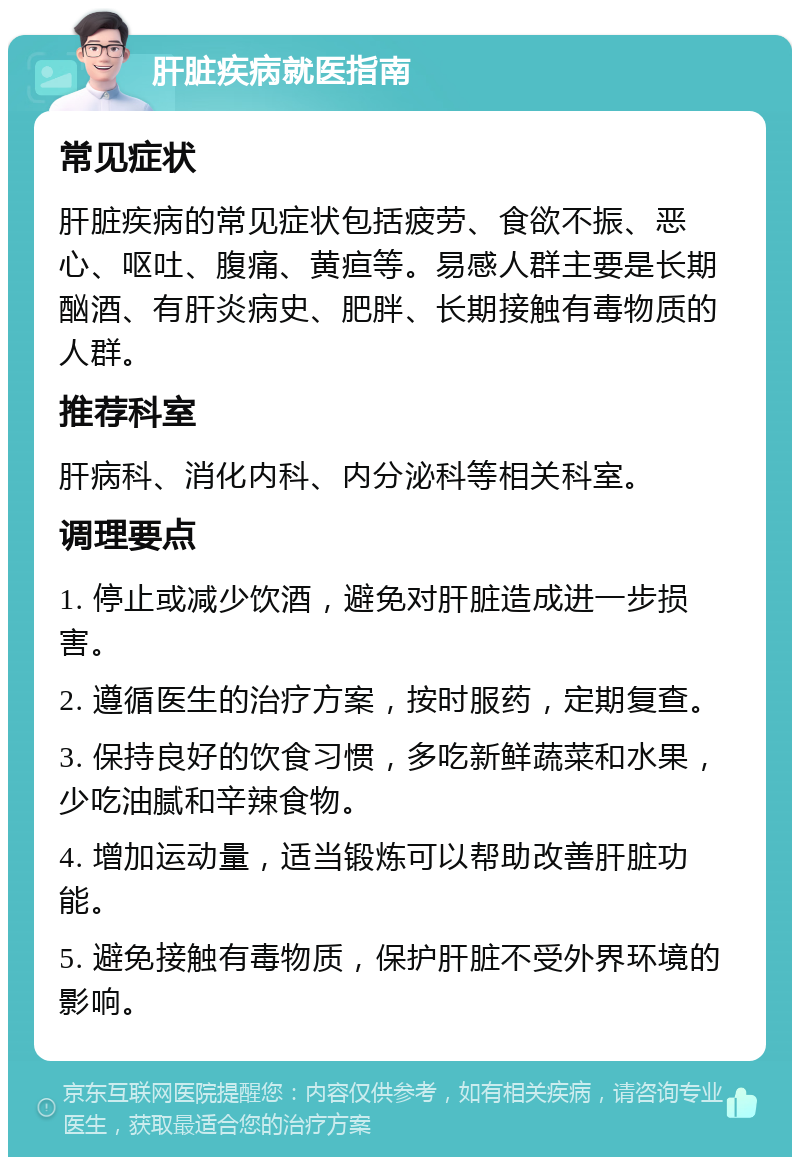 肝脏疾病就医指南 常见症状 肝脏疾病的常见症状包括疲劳、食欲不振、恶心、呕吐、腹痛、黄疸等。易感人群主要是长期酗酒、有肝炎病史、肥胖、长期接触有毒物质的人群。 推荐科室 肝病科、消化内科、内分泌科等相关科室。 调理要点 1. 停止或减少饮酒，避免对肝脏造成进一步损害。 2. 遵循医生的治疗方案，按时服药，定期复查。 3. 保持良好的饮食习惯，多吃新鲜蔬菜和水果，少吃油腻和辛辣食物。 4. 增加运动量，适当锻炼可以帮助改善肝脏功能。 5. 避免接触有毒物质，保护肝脏不受外界环境的影响。