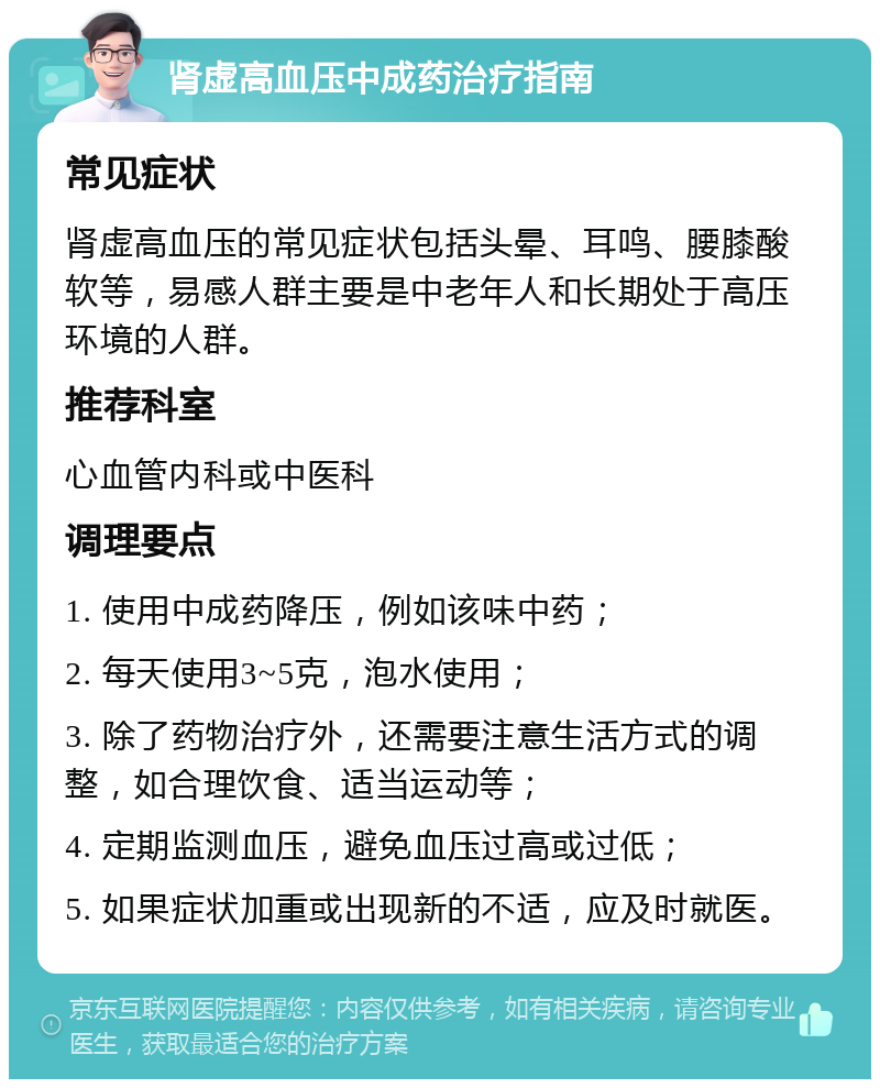 肾虚高血压中成药治疗指南 常见症状 肾虚高血压的常见症状包括头晕、耳鸣、腰膝酸软等，易感人群主要是中老年人和长期处于高压环境的人群。 推荐科室 心血管内科或中医科 调理要点 1. 使用中成药降压，例如该味中药； 2. 每天使用3~5克，泡水使用； 3. 除了药物治疗外，还需要注意生活方式的调整，如合理饮食、适当运动等； 4. 定期监测血压，避免血压过高或过低； 5. 如果症状加重或出现新的不适，应及时就医。