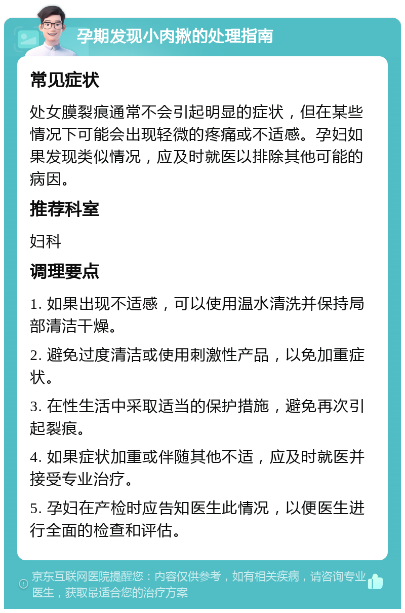 孕期发现小肉揪的处理指南 常见症状 处女膜裂痕通常不会引起明显的症状，但在某些情况下可能会出现轻微的疼痛或不适感。孕妇如果发现类似情况，应及时就医以排除其他可能的病因。 推荐科室 妇科 调理要点 1. 如果出现不适感，可以使用温水清洗并保持局部清洁干燥。 2. 避免过度清洁或使用刺激性产品，以免加重症状。 3. 在性生活中采取适当的保护措施，避免再次引起裂痕。 4. 如果症状加重或伴随其他不适，应及时就医并接受专业治疗。 5. 孕妇在产检时应告知医生此情况，以便医生进行全面的检查和评估。