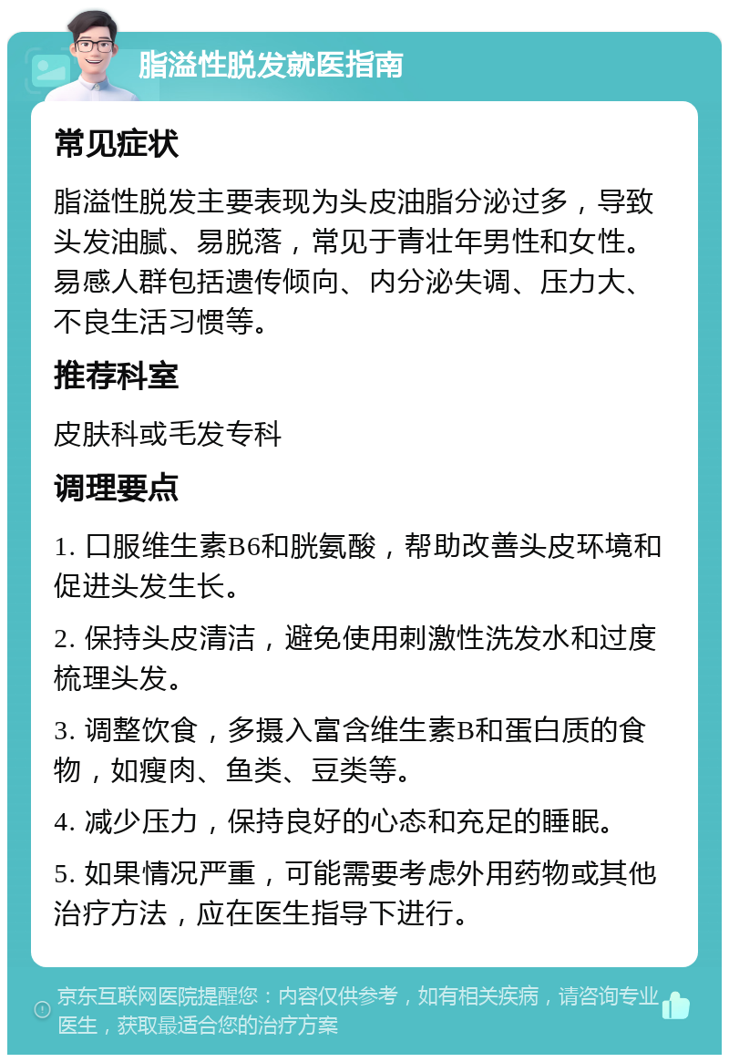 脂溢性脱发就医指南 常见症状 脂溢性脱发主要表现为头皮油脂分泌过多，导致头发油腻、易脱落，常见于青壮年男性和女性。易感人群包括遗传倾向、内分泌失调、压力大、不良生活习惯等。 推荐科室 皮肤科或毛发专科 调理要点 1. 口服维生素B6和胱氨酸，帮助改善头皮环境和促进头发生长。 2. 保持头皮清洁，避免使用刺激性洗发水和过度梳理头发。 3. 调整饮食，多摄入富含维生素B和蛋白质的食物，如瘦肉、鱼类、豆类等。 4. 减少压力，保持良好的心态和充足的睡眠。 5. 如果情况严重，可能需要考虑外用药物或其他治疗方法，应在医生指导下进行。