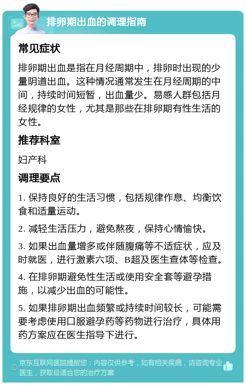 排卵期出血的调理指南 常见症状 排卵期出血是指在月经周期中，排卵时出现的少量阴道出血。这种情况通常发生在月经周期的中间，持续时间短暂，出血量少。易感人群包括月经规律的女性，尤其是那些在排卵期有性生活的女性。 推荐科室 妇产科 调理要点 1. 保持良好的生活习惯，包括规律作息、均衡饮食和适量运动。 2. 减轻生活压力，避免熬夜，保持心情愉快。 3. 如果出血量增多或伴随腹痛等不适症状，应及时就医，进行激素六项、B超及医生查体等检查。 4. 在排卵期避免性生活或使用安全套等避孕措施，以减少出血的可能性。 5. 如果排卵期出血频繁或持续时间较长，可能需要考虑使用口服避孕药等药物进行治疗，具体用药方案应在医生指导下进行。