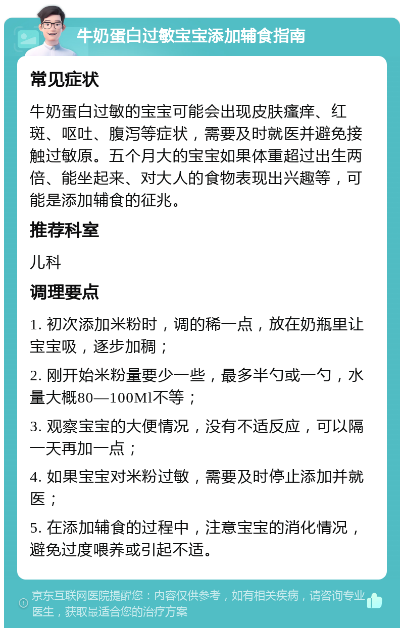 牛奶蛋白过敏宝宝添加辅食指南 常见症状 牛奶蛋白过敏的宝宝可能会出现皮肤瘙痒、红斑、呕吐、腹泻等症状，需要及时就医并避免接触过敏原。五个月大的宝宝如果体重超过出生两倍、能坐起来、对大人的食物表现出兴趣等，可能是添加辅食的征兆。 推荐科室 儿科 调理要点 1. 初次添加米粉时，调的稀一点，放在奶瓶里让宝宝吸，逐步加稠； 2. 刚开始米粉量要少一些，最多半勺或一勺，水量大概80—100Ml不等； 3. 观察宝宝的大便情况，没有不适反应，可以隔一天再加一点； 4. 如果宝宝对米粉过敏，需要及时停止添加并就医； 5. 在添加辅食的过程中，注意宝宝的消化情况，避免过度喂养或引起不适。