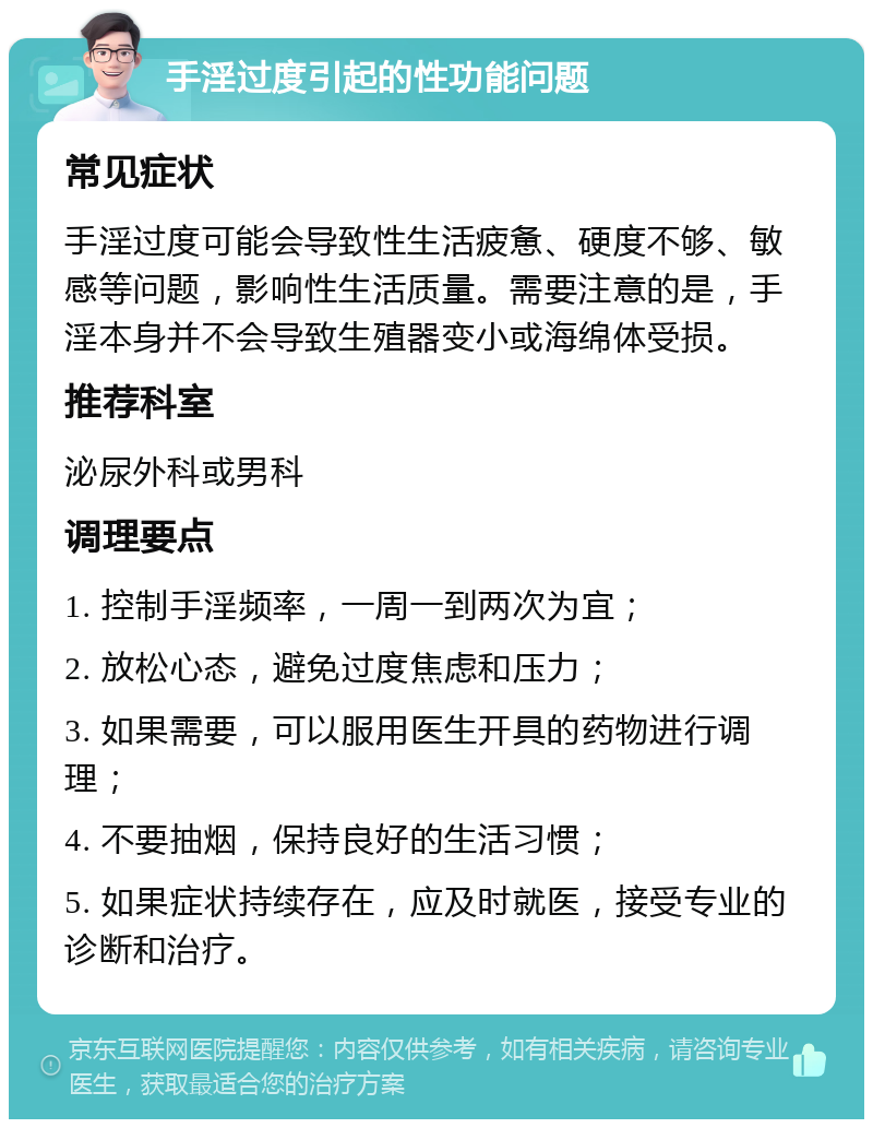 手淫过度引起的性功能问题 常见症状 手淫过度可能会导致性生活疲惫、硬度不够、敏感等问题，影响性生活质量。需要注意的是，手淫本身并不会导致生殖器变小或海绵体受损。 推荐科室 泌尿外科或男科 调理要点 1. 控制手淫频率，一周一到两次为宜； 2. 放松心态，避免过度焦虑和压力； 3. 如果需要，可以服用医生开具的药物进行调理； 4. 不要抽烟，保持良好的生活习惯； 5. 如果症状持续存在，应及时就医，接受专业的诊断和治疗。