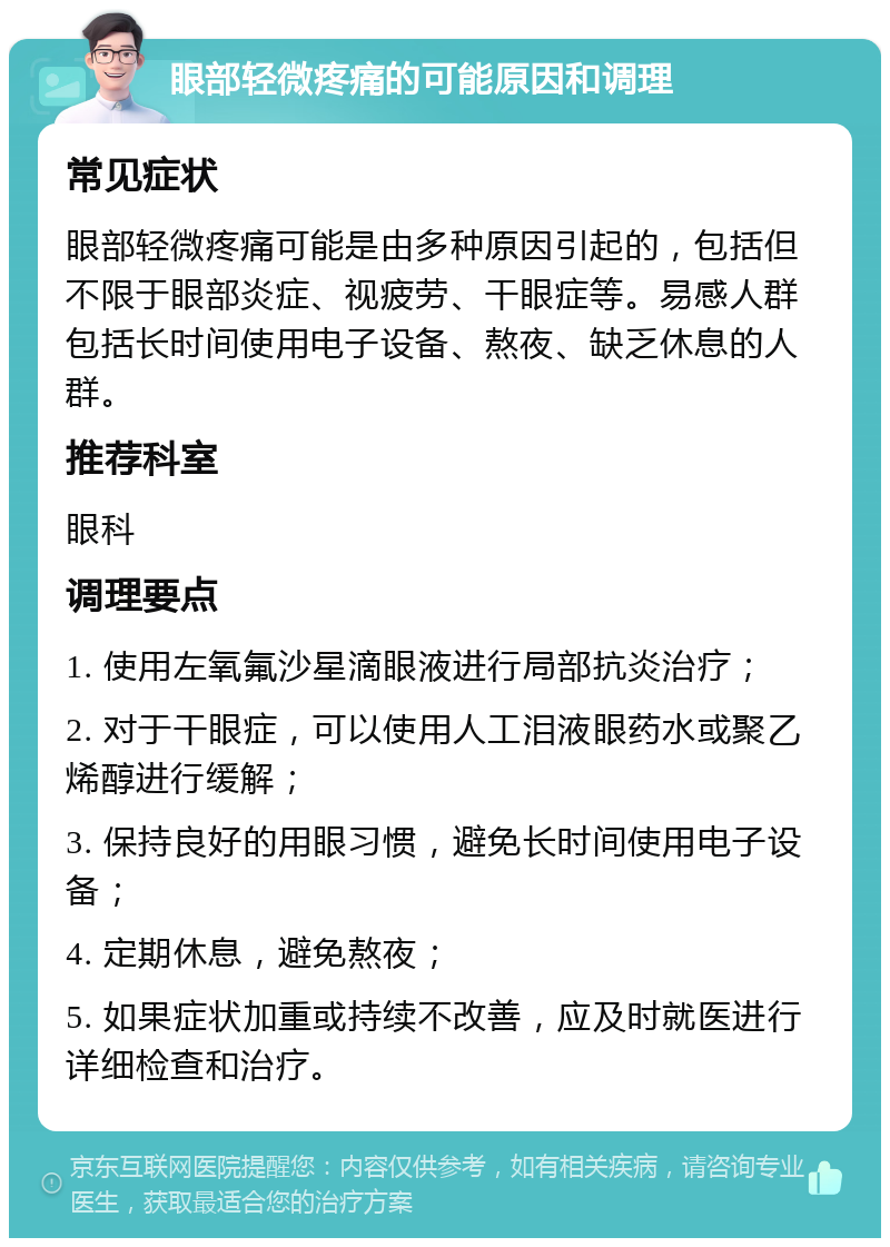 眼部轻微疼痛的可能原因和调理 常见症状 眼部轻微疼痛可能是由多种原因引起的，包括但不限于眼部炎症、视疲劳、干眼症等。易感人群包括长时间使用电子设备、熬夜、缺乏休息的人群。 推荐科室 眼科 调理要点 1. 使用左氧氟沙星滴眼液进行局部抗炎治疗； 2. 对于干眼症，可以使用人工泪液眼药水或聚乙烯醇进行缓解； 3. 保持良好的用眼习惯，避免长时间使用电子设备； 4. 定期休息，避免熬夜； 5. 如果症状加重或持续不改善，应及时就医进行详细检查和治疗。