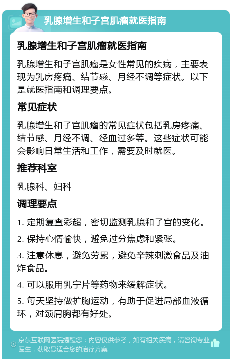 乳腺增生和子宫肌瘤就医指南 乳腺增生和子宫肌瘤就医指南 乳腺增生和子宫肌瘤是女性常见的疾病，主要表现为乳房疼痛、结节感、月经不调等症状。以下是就医指南和调理要点。 常见症状 乳腺增生和子宫肌瘤的常见症状包括乳房疼痛、结节感、月经不调、经血过多等。这些症状可能会影响日常生活和工作，需要及时就医。 推荐科室 乳腺科、妇科 调理要点 1. 定期复查彩超，密切监测乳腺和子宫的变化。 2. 保持心情愉快，避免过分焦虑和紧张。 3. 注意休息，避免劳累，避免辛辣刺激食品及油炸食品。 4. 可以服用乳宁片等药物来缓解症状。 5. 每天坚持做扩胸运动，有助于促进局部血液循环，对颈肩胸都有好处。