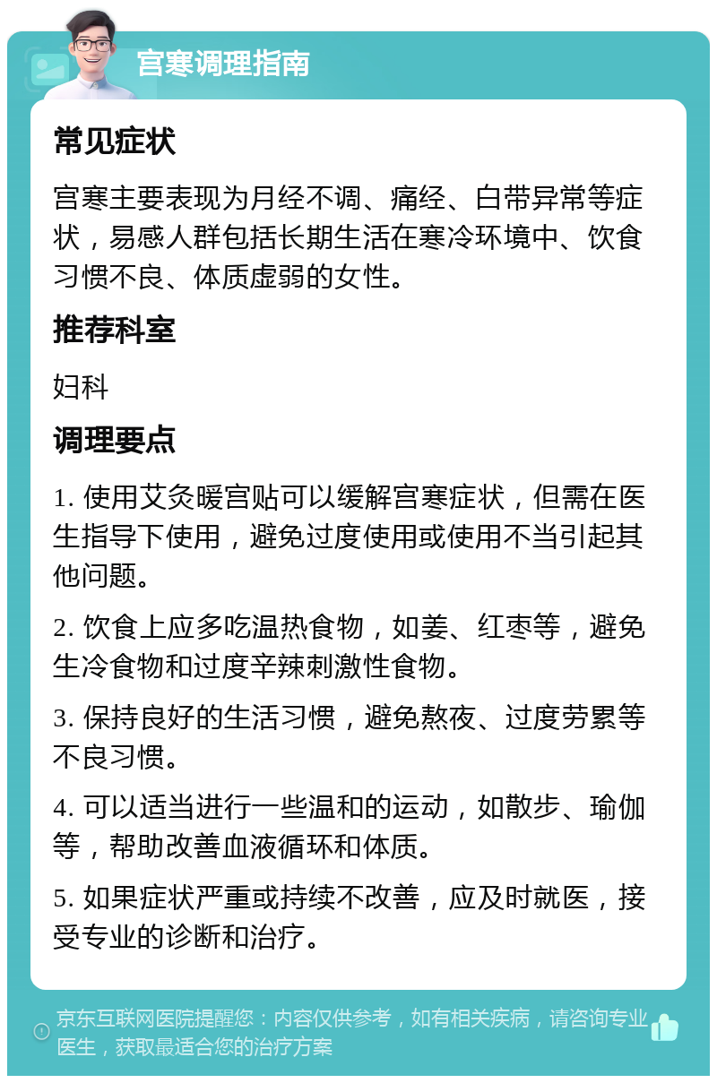 宫寒调理指南 常见症状 宫寒主要表现为月经不调、痛经、白带异常等症状，易感人群包括长期生活在寒冷环境中、饮食习惯不良、体质虚弱的女性。 推荐科室 妇科 调理要点 1. 使用艾灸暖宫贴可以缓解宫寒症状，但需在医生指导下使用，避免过度使用或使用不当引起其他问题。 2. 饮食上应多吃温热食物，如姜、红枣等，避免生冷食物和过度辛辣刺激性食物。 3. 保持良好的生活习惯，避免熬夜、过度劳累等不良习惯。 4. 可以适当进行一些温和的运动，如散步、瑜伽等，帮助改善血液循环和体质。 5. 如果症状严重或持续不改善，应及时就医，接受专业的诊断和治疗。