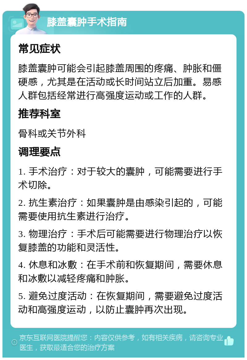 膝盖囊肿手术指南 常见症状 膝盖囊肿可能会引起膝盖周围的疼痛、肿胀和僵硬感，尤其是在活动或长时间站立后加重。易感人群包括经常进行高强度运动或工作的人群。 推荐科室 骨科或关节外科 调理要点 1. 手术治疗：对于较大的囊肿，可能需要进行手术切除。 2. 抗生素治疗：如果囊肿是由感染引起的，可能需要使用抗生素进行治疗。 3. 物理治疗：手术后可能需要进行物理治疗以恢复膝盖的功能和灵活性。 4. 休息和冰敷：在手术前和恢复期间，需要休息和冰敷以减轻疼痛和肿胀。 5. 避免过度活动：在恢复期间，需要避免过度活动和高强度运动，以防止囊肿再次出现。