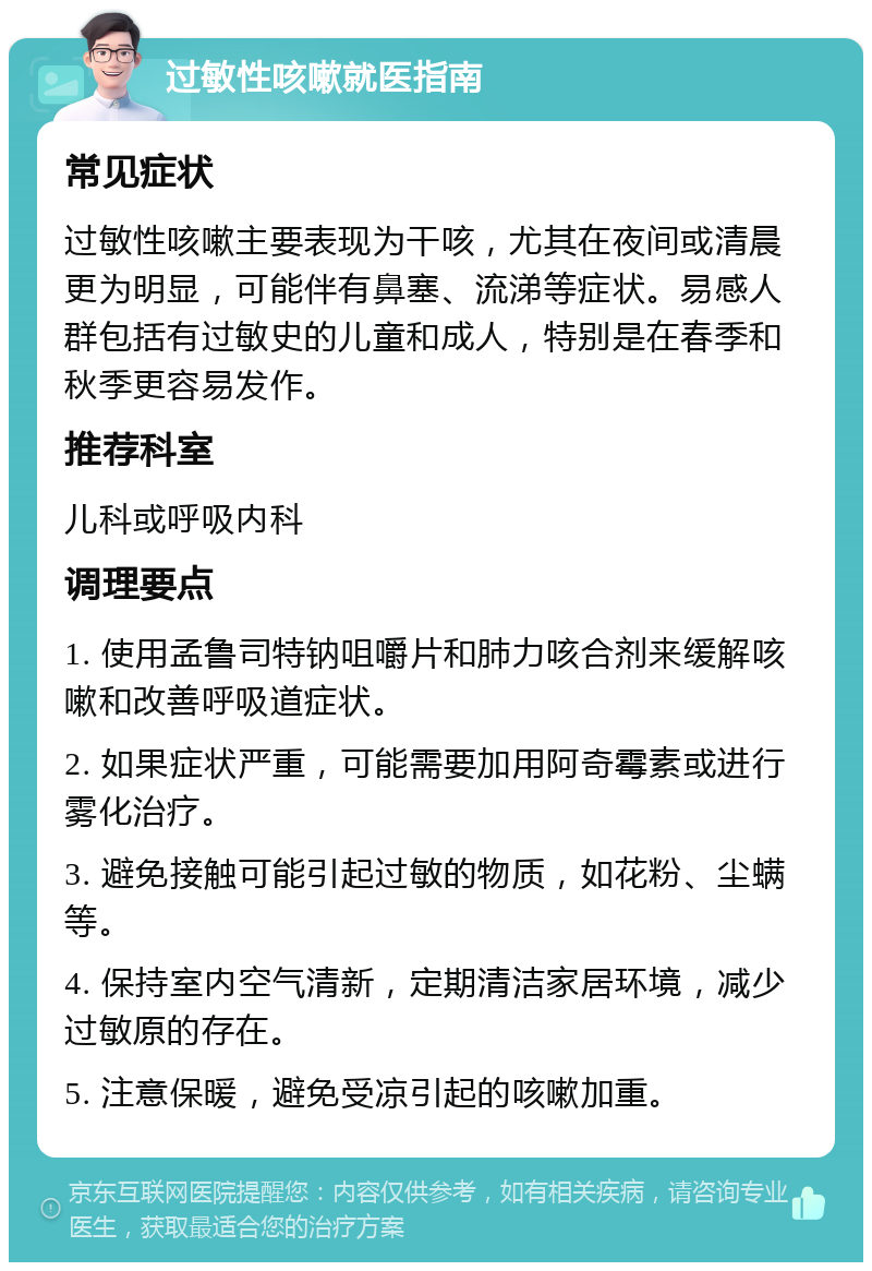 过敏性咳嗽就医指南 常见症状 过敏性咳嗽主要表现为干咳，尤其在夜间或清晨更为明显，可能伴有鼻塞、流涕等症状。易感人群包括有过敏史的儿童和成人，特别是在春季和秋季更容易发作。 推荐科室 儿科或呼吸内科 调理要点 1. 使用孟鲁司特钠咀嚼片和肺力咳合剂来缓解咳嗽和改善呼吸道症状。 2. 如果症状严重，可能需要加用阿奇霉素或进行雾化治疗。 3. 避免接触可能引起过敏的物质，如花粉、尘螨等。 4. 保持室内空气清新，定期清洁家居环境，减少过敏原的存在。 5. 注意保暖，避免受凉引起的咳嗽加重。