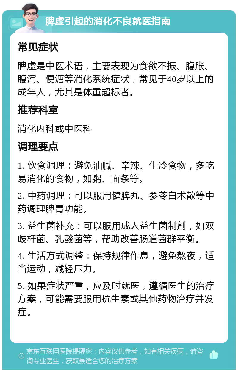 脾虚引起的消化不良就医指南 常见症状 脾虚是中医术语，主要表现为食欲不振、腹胀、腹泻、便溏等消化系统症状，常见于40岁以上的成年人，尤其是体重超标者。 推荐科室 消化内科或中医科 调理要点 1. 饮食调理：避免油腻、辛辣、生冷食物，多吃易消化的食物，如粥、面条等。 2. 中药调理：可以服用健脾丸、参苓白术散等中药调理脾胃功能。 3. 益生菌补充：可以服用成人益生菌制剂，如双歧杆菌、乳酸菌等，帮助改善肠道菌群平衡。 4. 生活方式调整：保持规律作息，避免熬夜，适当运动，减轻压力。 5. 如果症状严重，应及时就医，遵循医生的治疗方案，可能需要服用抗生素或其他药物治疗并发症。