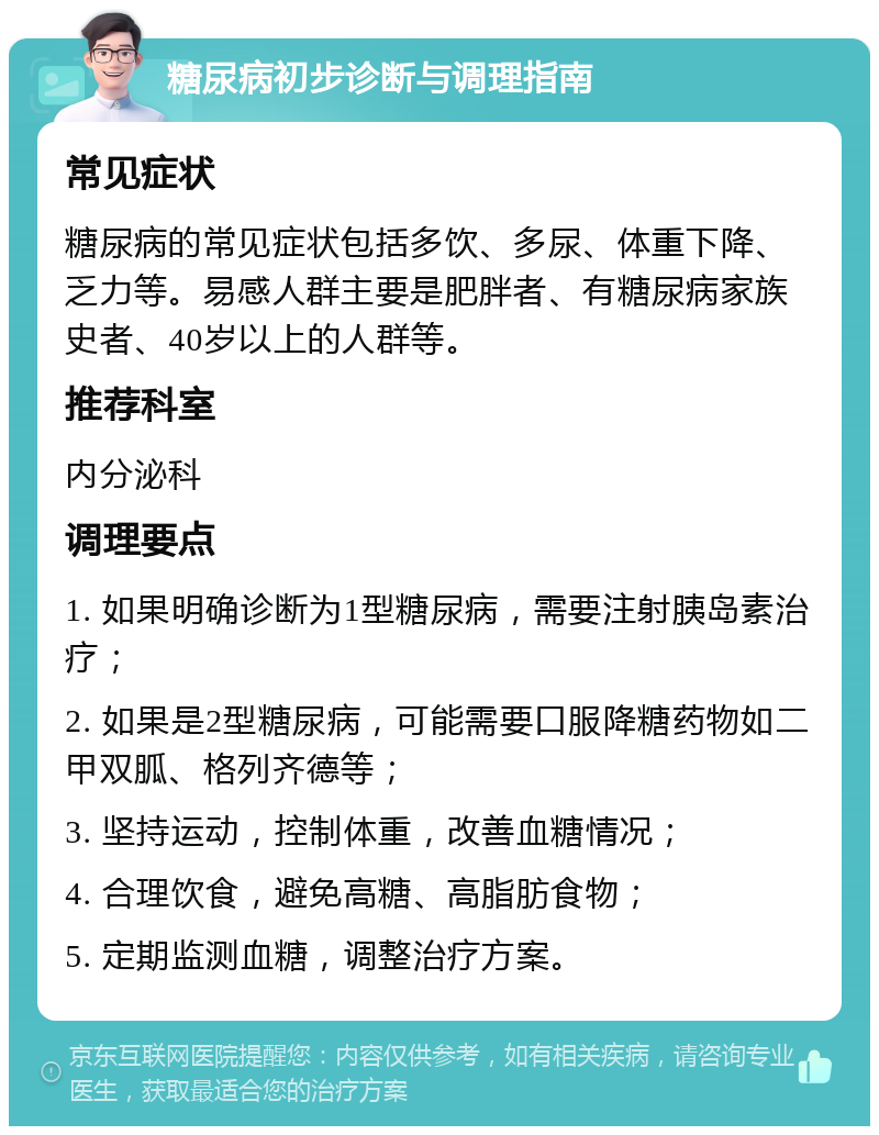 糖尿病初步诊断与调理指南 常见症状 糖尿病的常见症状包括多饮、多尿、体重下降、乏力等。易感人群主要是肥胖者、有糖尿病家族史者、40岁以上的人群等。 推荐科室 内分泌科 调理要点 1. 如果明确诊断为1型糖尿病，需要注射胰岛素治疗； 2. 如果是2型糖尿病，可能需要口服降糖药物如二甲双胍、格列齐德等； 3. 坚持运动，控制体重，改善血糖情况； 4. 合理饮食，避免高糖、高脂肪食物； 5. 定期监测血糖，调整治疗方案。