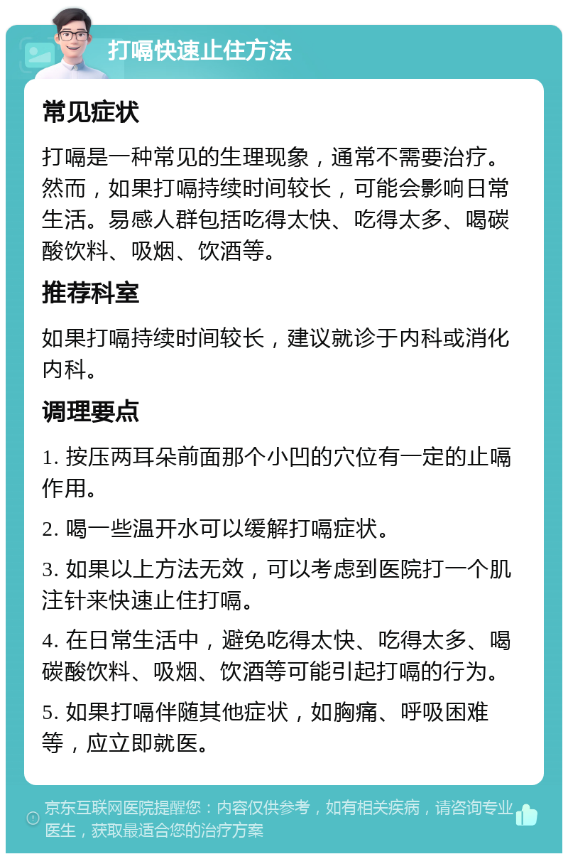 打嗝快速止住方法 常见症状 打嗝是一种常见的生理现象，通常不需要治疗。然而，如果打嗝持续时间较长，可能会影响日常生活。易感人群包括吃得太快、吃得太多、喝碳酸饮料、吸烟、饮酒等。 推荐科室 如果打嗝持续时间较长，建议就诊于内科或消化内科。 调理要点 1. 按压两耳朵前面那个小凹的穴位有一定的止嗝作用。 2. 喝一些温开水可以缓解打嗝症状。 3. 如果以上方法无效，可以考虑到医院打一个肌注针来快速止住打嗝。 4. 在日常生活中，避免吃得太快、吃得太多、喝碳酸饮料、吸烟、饮酒等可能引起打嗝的行为。 5. 如果打嗝伴随其他症状，如胸痛、呼吸困难等，应立即就医。