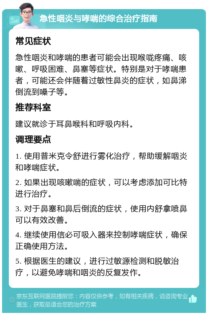 急性咽炎与哮喘的综合治疗指南 常见症状 急性咽炎和哮喘的患者可能会出现喉咙疼痛、咳嗽、呼吸困难、鼻塞等症状。特别是对于哮喘患者，可能还会伴随着过敏性鼻炎的症状，如鼻涕倒流到嗓子等。 推荐科室 建议就诊于耳鼻喉科和呼吸内科。 调理要点 1. 使用普米克令舒进行雾化治疗，帮助缓解咽炎和哮喘症状。 2. 如果出现咳嗽喘的症状，可以考虑添加可比特进行治疗。 3. 对于鼻塞和鼻后倒流的症状，使用内舒拿喷鼻可以有效改善。 4. 继续使用信必可吸入器来控制哮喘症状，确保正确使用方法。 5. 根据医生的建议，进行过敏源检测和脱敏治疗，以避免哮喘和咽炎的反复发作。