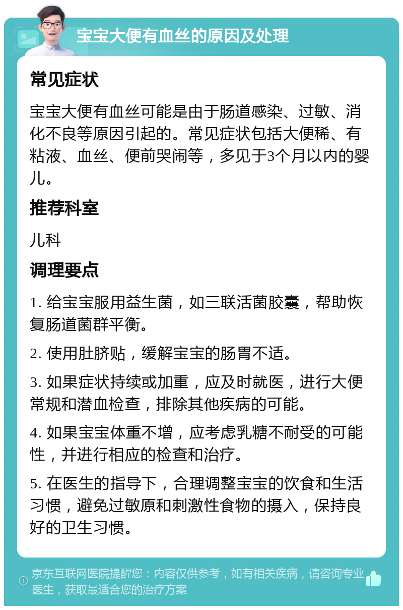 宝宝大便有血丝的原因及处理 常见症状 宝宝大便有血丝可能是由于肠道感染、过敏、消化不良等原因引起的。常见症状包括大便稀、有粘液、血丝、便前哭闹等，多见于3个月以内的婴儿。 推荐科室 儿科 调理要点 1. 给宝宝服用益生菌，如三联活菌胶囊，帮助恢复肠道菌群平衡。 2. 使用肚脐贴，缓解宝宝的肠胃不适。 3. 如果症状持续或加重，应及时就医，进行大便常规和潜血检查，排除其他疾病的可能。 4. 如果宝宝体重不增，应考虑乳糖不耐受的可能性，并进行相应的检查和治疗。 5. 在医生的指导下，合理调整宝宝的饮食和生活习惯，避免过敏原和刺激性食物的摄入，保持良好的卫生习惯。