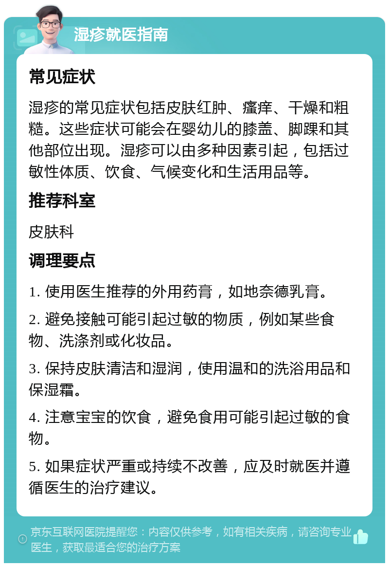 湿疹就医指南 常见症状 湿疹的常见症状包括皮肤红肿、瘙痒、干燥和粗糙。这些症状可能会在婴幼儿的膝盖、脚踝和其他部位出现。湿疹可以由多种因素引起，包括过敏性体质、饮食、气候变化和生活用品等。 推荐科室 皮肤科 调理要点 1. 使用医生推荐的外用药膏，如地奈德乳膏。 2. 避免接触可能引起过敏的物质，例如某些食物、洗涤剂或化妆品。 3. 保持皮肤清洁和湿润，使用温和的洗浴用品和保湿霜。 4. 注意宝宝的饮食，避免食用可能引起过敏的食物。 5. 如果症状严重或持续不改善，应及时就医并遵循医生的治疗建议。