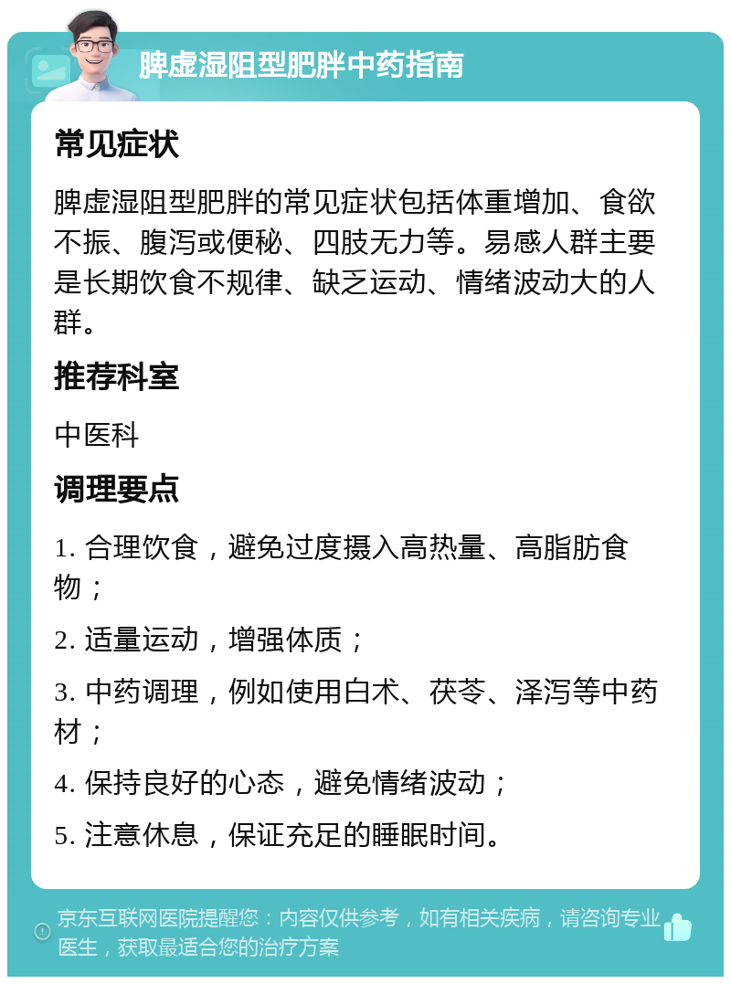 脾虚湿阻型肥胖中药指南 常见症状 脾虚湿阻型肥胖的常见症状包括体重增加、食欲不振、腹泻或便秘、四肢无力等。易感人群主要是长期饮食不规律、缺乏运动、情绪波动大的人群。 推荐科室 中医科 调理要点 1. 合理饮食，避免过度摄入高热量、高脂肪食物； 2. 适量运动，增强体质； 3. 中药调理，例如使用白术、茯苓、泽泻等中药材； 4. 保持良好的心态，避免情绪波动； 5. 注意休息，保证充足的睡眠时间。