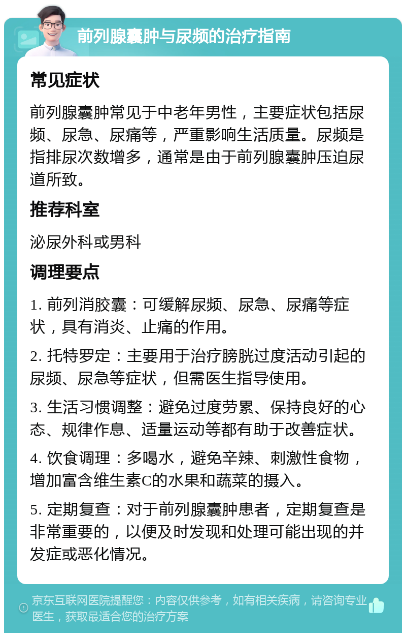 前列腺囊肿与尿频的治疗指南 常见症状 前列腺囊肿常见于中老年男性，主要症状包括尿频、尿急、尿痛等，严重影响生活质量。尿频是指排尿次数增多，通常是由于前列腺囊肿压迫尿道所致。 推荐科室 泌尿外科或男科 调理要点 1. 前列消胶囊：可缓解尿频、尿急、尿痛等症状，具有消炎、止痛的作用。 2. 托特罗定：主要用于治疗膀胱过度活动引起的尿频、尿急等症状，但需医生指导使用。 3. 生活习惯调整：避免过度劳累、保持良好的心态、规律作息、适量运动等都有助于改善症状。 4. 饮食调理：多喝水，避免辛辣、刺激性食物，增加富含维生素C的水果和蔬菜的摄入。 5. 定期复查：对于前列腺囊肿患者，定期复查是非常重要的，以便及时发现和处理可能出现的并发症或恶化情况。