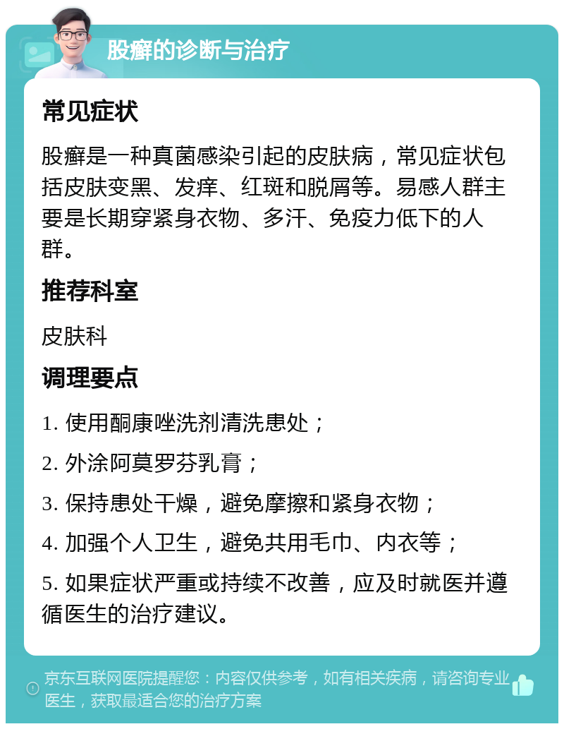 股癣的诊断与治疗 常见症状 股癣是一种真菌感染引起的皮肤病，常见症状包括皮肤变黑、发痒、红斑和脱屑等。易感人群主要是长期穿紧身衣物、多汗、免疫力低下的人群。 推荐科室 皮肤科 调理要点 1. 使用酮康唑洗剂清洗患处； 2. 外涂阿莫罗芬乳膏； 3. 保持患处干燥，避免摩擦和紧身衣物； 4. 加强个人卫生，避免共用毛巾、内衣等； 5. 如果症状严重或持续不改善，应及时就医并遵循医生的治疗建议。