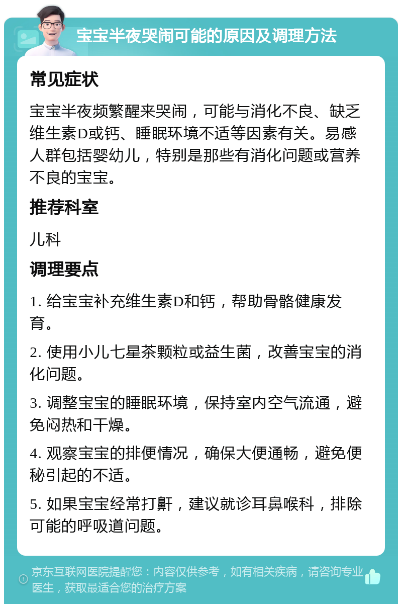 宝宝半夜哭闹可能的原因及调理方法 常见症状 宝宝半夜频繁醒来哭闹，可能与消化不良、缺乏维生素D或钙、睡眠环境不适等因素有关。易感人群包括婴幼儿，特别是那些有消化问题或营养不良的宝宝。 推荐科室 儿科 调理要点 1. 给宝宝补充维生素D和钙，帮助骨骼健康发育。 2. 使用小儿七星茶颗粒或益生菌，改善宝宝的消化问题。 3. 调整宝宝的睡眠环境，保持室内空气流通，避免闷热和干燥。 4. 观察宝宝的排便情况，确保大便通畅，避免便秘引起的不适。 5. 如果宝宝经常打鼾，建议就诊耳鼻喉科，排除可能的呼吸道问题。