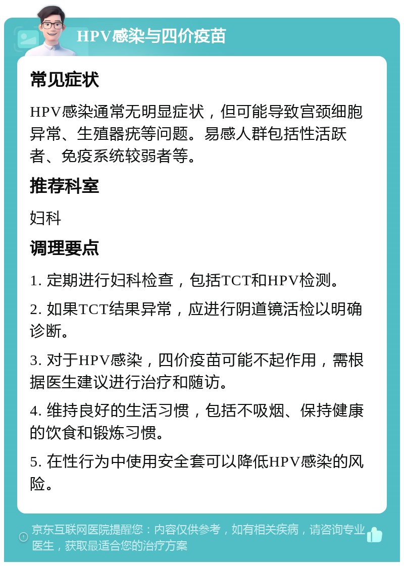 HPV感染与四价疫苗 常见症状 HPV感染通常无明显症状，但可能导致宫颈细胞异常、生殖器疣等问题。易感人群包括性活跃者、免疫系统较弱者等。 推荐科室 妇科 调理要点 1. 定期进行妇科检查，包括TCT和HPV检测。 2. 如果TCT结果异常，应进行阴道镜活检以明确诊断。 3. 对于HPV感染，四价疫苗可能不起作用，需根据医生建议进行治疗和随访。 4. 维持良好的生活习惯，包括不吸烟、保持健康的饮食和锻炼习惯。 5. 在性行为中使用安全套可以降低HPV感染的风险。