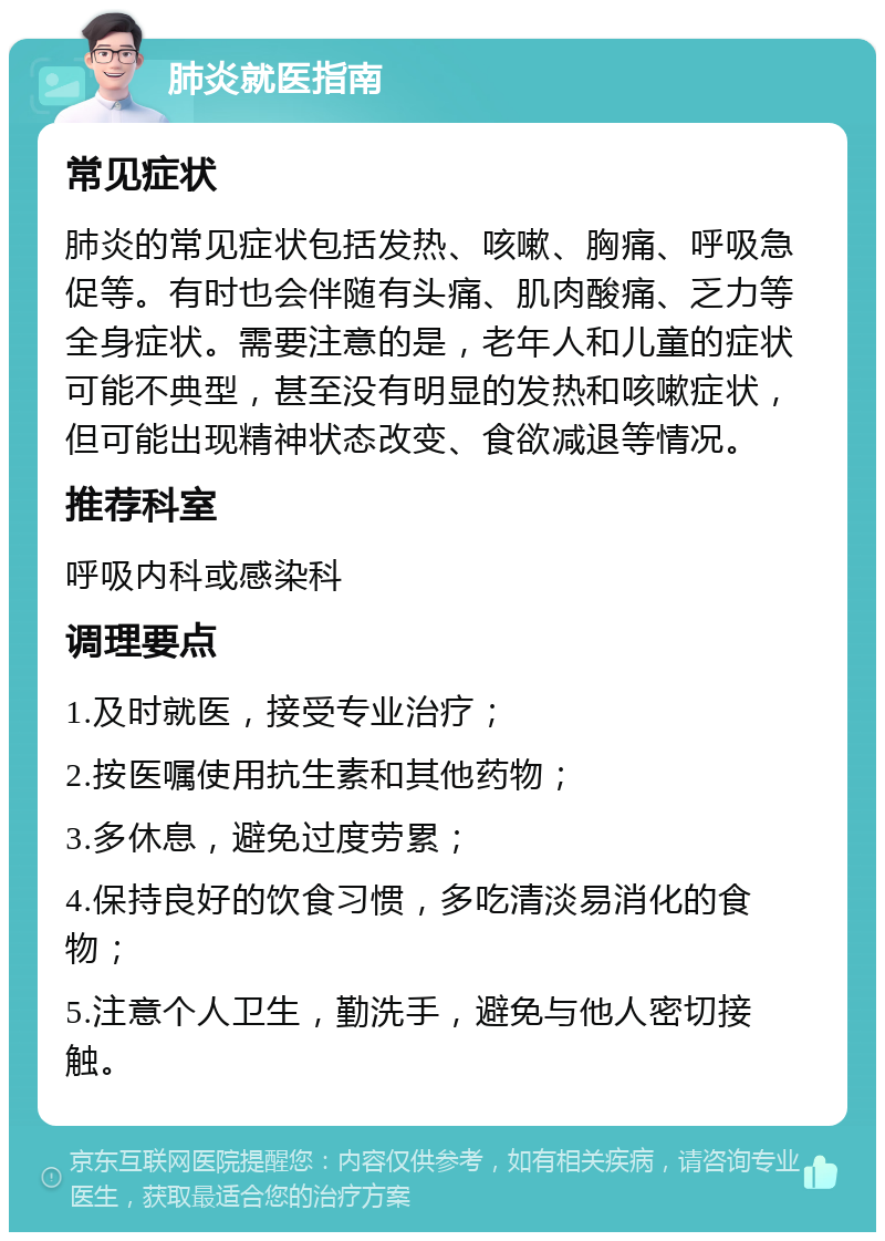 肺炎就医指南 常见症状 肺炎的常见症状包括发热、咳嗽、胸痛、呼吸急促等。有时也会伴随有头痛、肌肉酸痛、乏力等全身症状。需要注意的是，老年人和儿童的症状可能不典型，甚至没有明显的发热和咳嗽症状，但可能出现精神状态改变、食欲减退等情况。 推荐科室 呼吸内科或感染科 调理要点 1.及时就医，接受专业治疗； 2.按医嘱使用抗生素和其他药物； 3.多休息，避免过度劳累； 4.保持良好的饮食习惯，多吃清淡易消化的食物； 5.注意个人卫生，勤洗手，避免与他人密切接触。