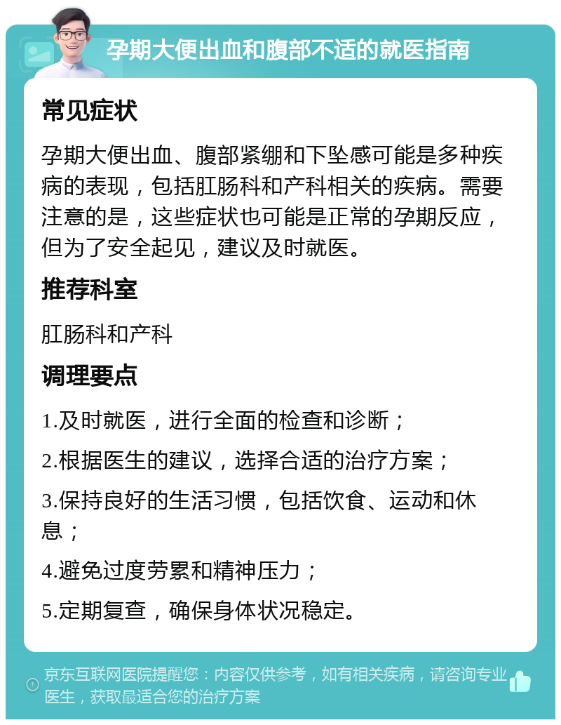 孕期大便出血和腹部不适的就医指南 常见症状 孕期大便出血、腹部紧绷和下坠感可能是多种疾病的表现，包括肛肠科和产科相关的疾病。需要注意的是，这些症状也可能是正常的孕期反应，但为了安全起见，建议及时就医。 推荐科室 肛肠科和产科 调理要点 1.及时就医，进行全面的检查和诊断； 2.根据医生的建议，选择合适的治疗方案； 3.保持良好的生活习惯，包括饮食、运动和休息； 4.避免过度劳累和精神压力； 5.定期复查，确保身体状况稳定。