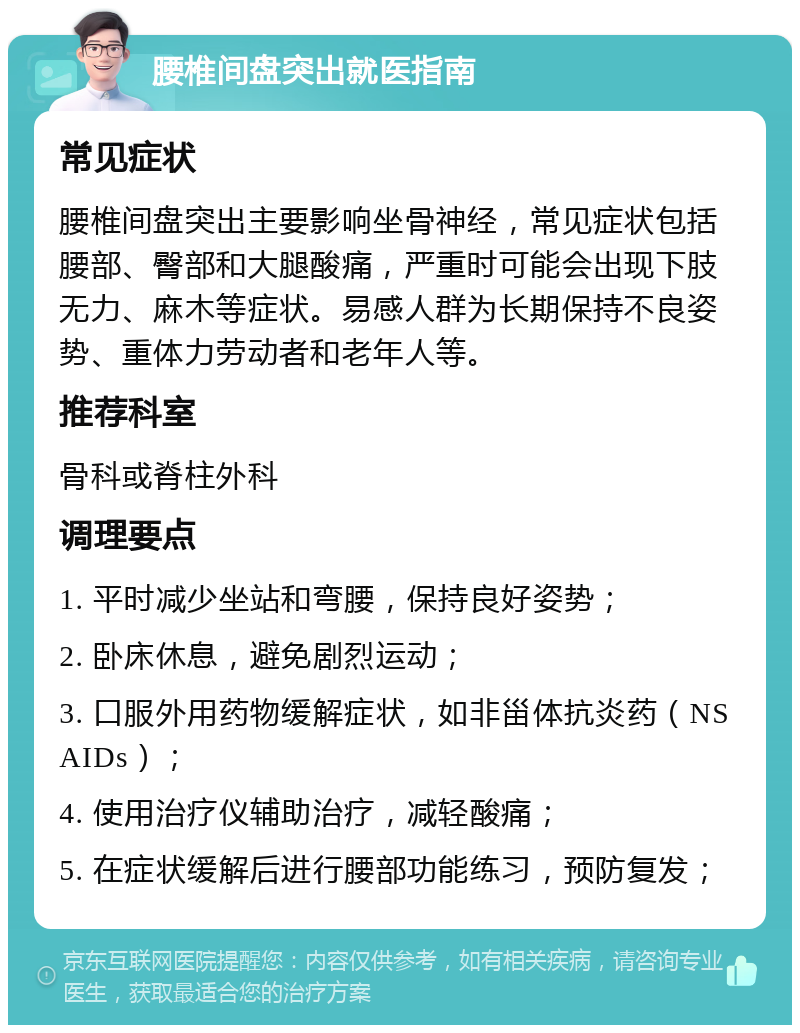 腰椎间盘突出就医指南 常见症状 腰椎间盘突出主要影响坐骨神经，常见症状包括腰部、臀部和大腿酸痛，严重时可能会出现下肢无力、麻木等症状。易感人群为长期保持不良姿势、重体力劳动者和老年人等。 推荐科室 骨科或脊柱外科 调理要点 1. 平时减少坐站和弯腰，保持良好姿势； 2. 卧床休息，避免剧烈运动； 3. 口服外用药物缓解症状，如非甾体抗炎药（NSAIDs）； 4. 使用治疗仪辅助治疗，减轻酸痛； 5. 在症状缓解后进行腰部功能练习，预防复发；