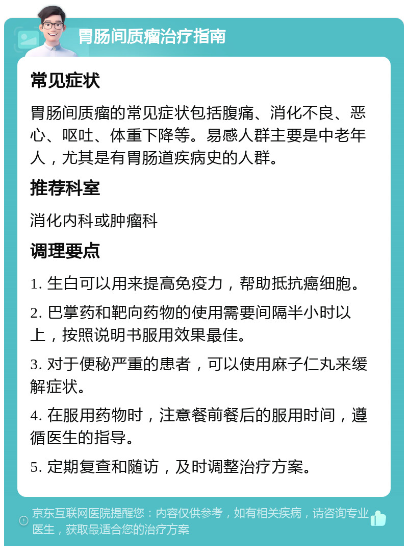 胃肠间质瘤治疗指南 常见症状 胃肠间质瘤的常见症状包括腹痛、消化不良、恶心、呕吐、体重下降等。易感人群主要是中老年人，尤其是有胃肠道疾病史的人群。 推荐科室 消化内科或肿瘤科 调理要点 1. 生白可以用来提高免疫力，帮助抵抗癌细胞。 2. 巴掌药和靶向药物的使用需要间隔半小时以上，按照说明书服用效果最佳。 3. 对于便秘严重的患者，可以使用麻子仁丸来缓解症状。 4. 在服用药物时，注意餐前餐后的服用时间，遵循医生的指导。 5. 定期复查和随访，及时调整治疗方案。