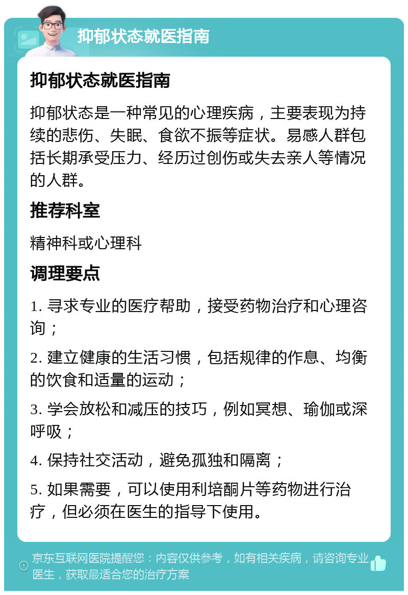 抑郁状态就医指南 抑郁状态就医指南 抑郁状态是一种常见的心理疾病，主要表现为持续的悲伤、失眠、食欲不振等症状。易感人群包括长期承受压力、经历过创伤或失去亲人等情况的人群。 推荐科室 精神科或心理科 调理要点 1. 寻求专业的医疗帮助，接受药物治疗和心理咨询； 2. 建立健康的生活习惯，包括规律的作息、均衡的饮食和适量的运动； 3. 学会放松和减压的技巧，例如冥想、瑜伽或深呼吸； 4. 保持社交活动，避免孤独和隔离； 5. 如果需要，可以使用利培酮片等药物进行治疗，但必须在医生的指导下使用。