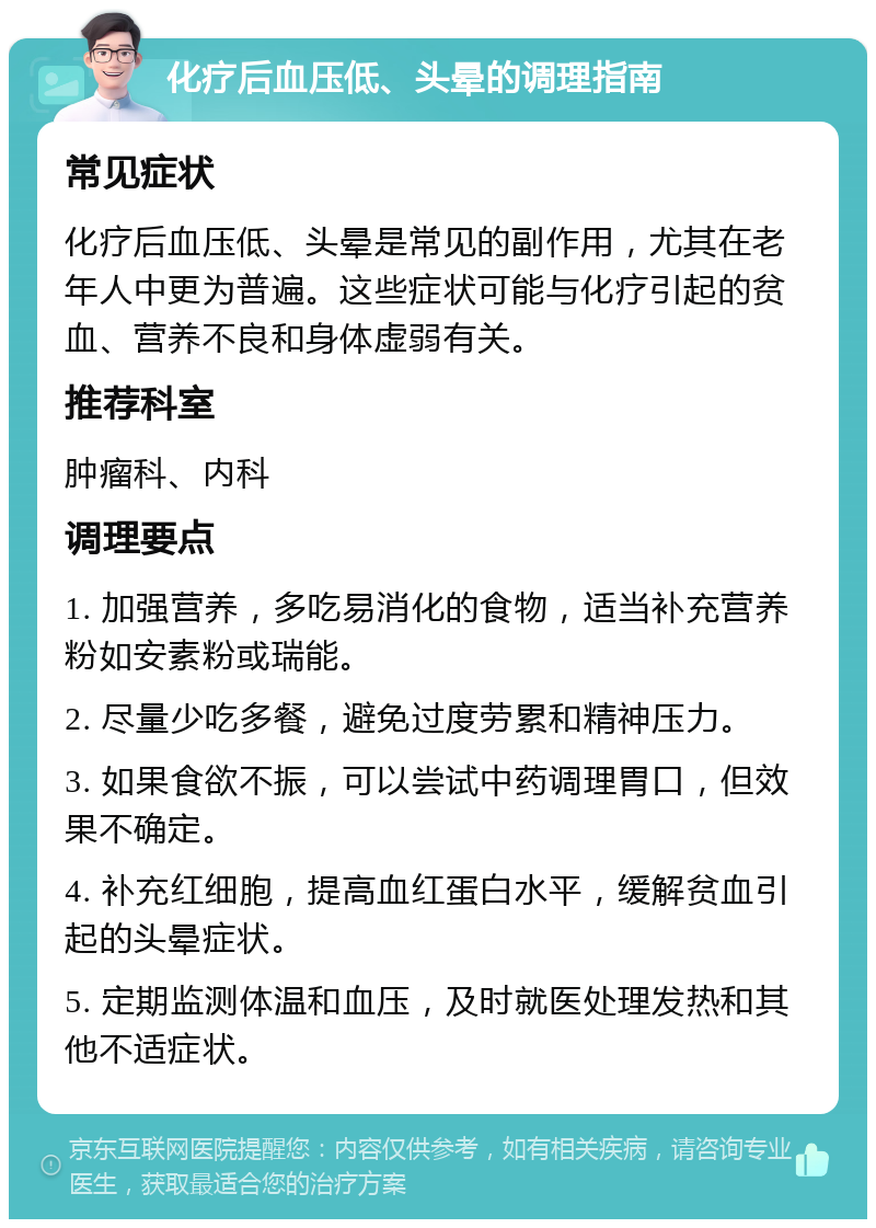 化疗后血压低、头晕的调理指南 常见症状 化疗后血压低、头晕是常见的副作用，尤其在老年人中更为普遍。这些症状可能与化疗引起的贫血、营养不良和身体虚弱有关。 推荐科室 肿瘤科、内科 调理要点 1. 加强营养，多吃易消化的食物，适当补充营养粉如安素粉或瑞能。 2. 尽量少吃多餐，避免过度劳累和精神压力。 3. 如果食欲不振，可以尝试中药调理胃口，但效果不确定。 4. 补充红细胞，提高血红蛋白水平，缓解贫血引起的头晕症状。 5. 定期监测体温和血压，及时就医处理发热和其他不适症状。