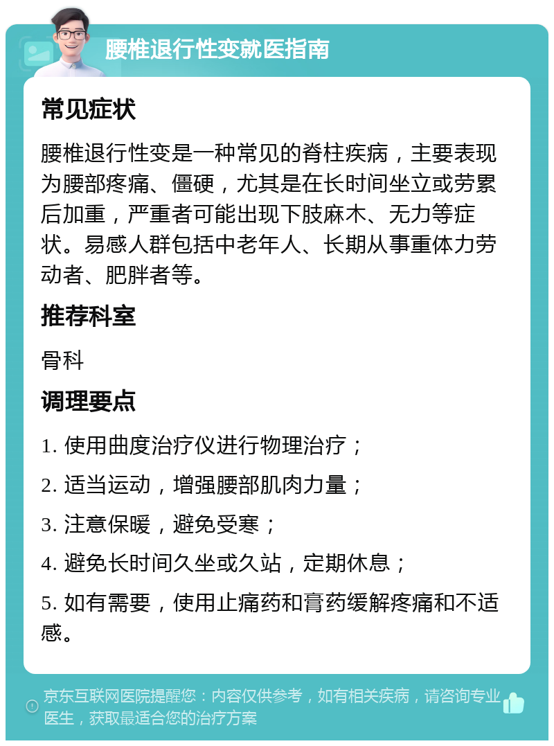 腰椎退行性变就医指南 常见症状 腰椎退行性变是一种常见的脊柱疾病，主要表现为腰部疼痛、僵硬，尤其是在长时间坐立或劳累后加重，严重者可能出现下肢麻木、无力等症状。易感人群包括中老年人、长期从事重体力劳动者、肥胖者等。 推荐科室 骨科 调理要点 1. 使用曲度治疗仪进行物理治疗； 2. 适当运动，增强腰部肌肉力量； 3. 注意保暖，避免受寒； 4. 避免长时间久坐或久站，定期休息； 5. 如有需要，使用止痛药和膏药缓解疼痛和不适感。