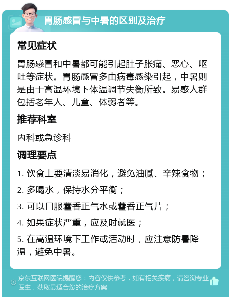 胃肠感冒与中暑的区别及治疗 常见症状 胃肠感冒和中暑都可能引起肚子胀痛、恶心、呕吐等症状。胃肠感冒多由病毒感染引起，中暑则是由于高温环境下体温调节失衡所致。易感人群包括老年人、儿童、体弱者等。 推荐科室 内科或急诊科 调理要点 1. 饮食上要清淡易消化，避免油腻、辛辣食物； 2. 多喝水，保持水分平衡； 3. 可以口服藿香正气水或藿香正气片； 4. 如果症状严重，应及时就医； 5. 在高温环境下工作或活动时，应注意防暑降温，避免中暑。