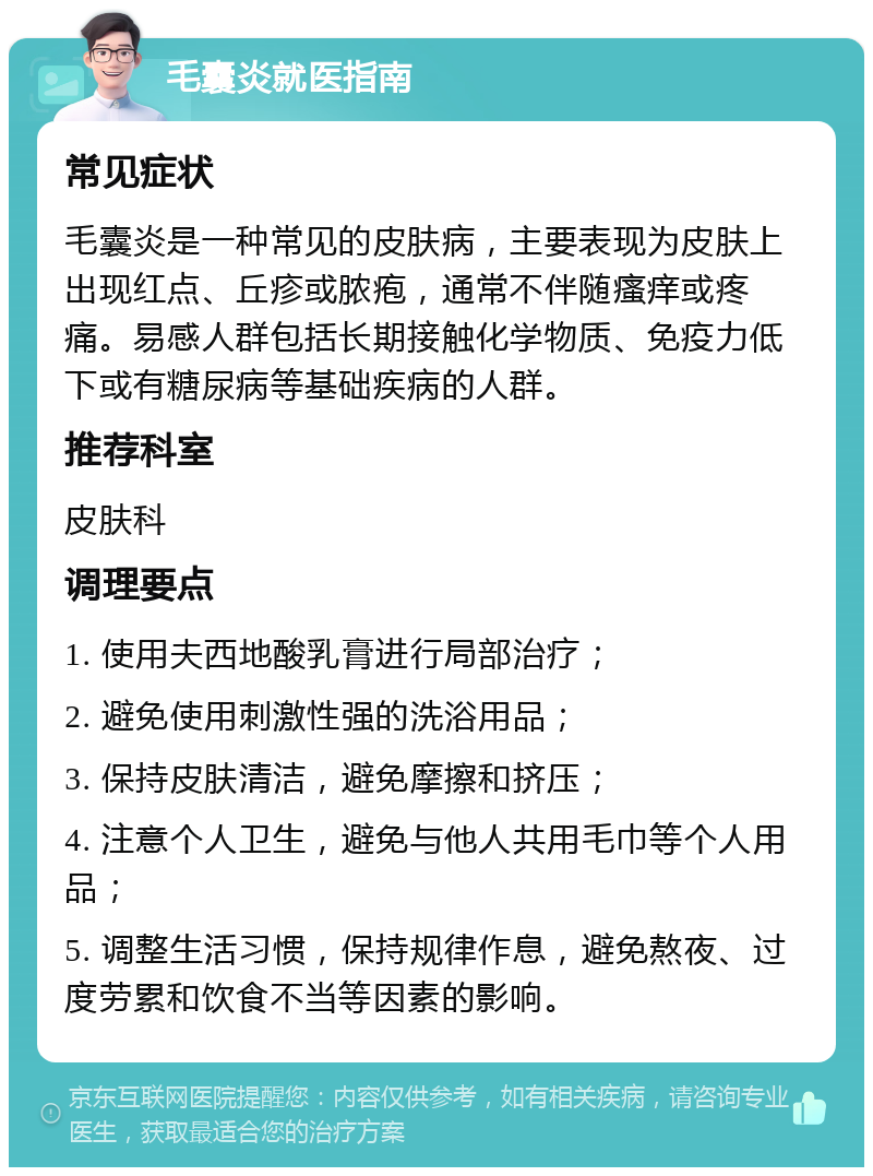 毛囊炎就医指南 常见症状 毛囊炎是一种常见的皮肤病，主要表现为皮肤上出现红点、丘疹或脓疱，通常不伴随瘙痒或疼痛。易感人群包括长期接触化学物质、免疫力低下或有糖尿病等基础疾病的人群。 推荐科室 皮肤科 调理要点 1. 使用夫西地酸乳膏进行局部治疗； 2. 避免使用刺激性强的洗浴用品； 3. 保持皮肤清洁，避免摩擦和挤压； 4. 注意个人卫生，避免与他人共用毛巾等个人用品； 5. 调整生活习惯，保持规律作息，避免熬夜、过度劳累和饮食不当等因素的影响。