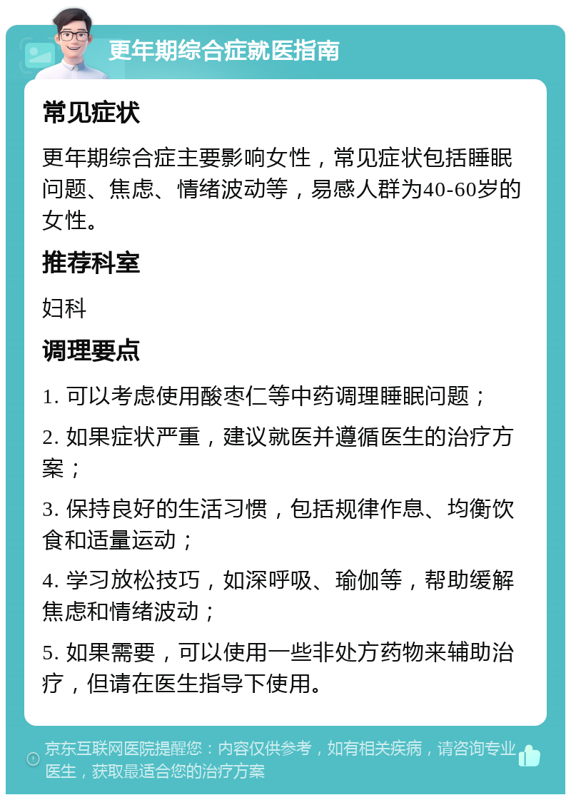 更年期综合症就医指南 常见症状 更年期综合症主要影响女性，常见症状包括睡眠问题、焦虑、情绪波动等，易感人群为40-60岁的女性。 推荐科室 妇科 调理要点 1. 可以考虑使用酸枣仁等中药调理睡眠问题； 2. 如果症状严重，建议就医并遵循医生的治疗方案； 3. 保持良好的生活习惯，包括规律作息、均衡饮食和适量运动； 4. 学习放松技巧，如深呼吸、瑜伽等，帮助缓解焦虑和情绪波动； 5. 如果需要，可以使用一些非处方药物来辅助治疗，但请在医生指导下使用。