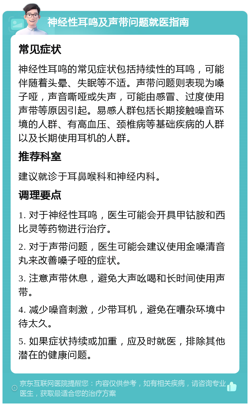 神经性耳鸣及声带问题就医指南 常见症状 神经性耳鸣的常见症状包括持续性的耳鸣，可能伴随着头晕、失眠等不适。声带问题则表现为嗓子哑，声音嘶哑或失声，可能由感冒、过度使用声带等原因引起。易感人群包括长期接触噪音环境的人群、有高血压、颈椎病等基础疾病的人群以及长期使用耳机的人群。 推荐科室 建议就诊于耳鼻喉科和神经内科。 调理要点 1. 对于神经性耳鸣，医生可能会开具甲钴胺和西比灵等药物进行治疗。 2. 对于声带问题，医生可能会建议使用金嗓清音丸来改善嗓子哑的症状。 3. 注意声带休息，避免大声吆喝和长时间使用声带。 4. 减少噪音刺激，少带耳机，避免在嘈杂环境中待太久。 5. 如果症状持续或加重，应及时就医，排除其他潜在的健康问题。