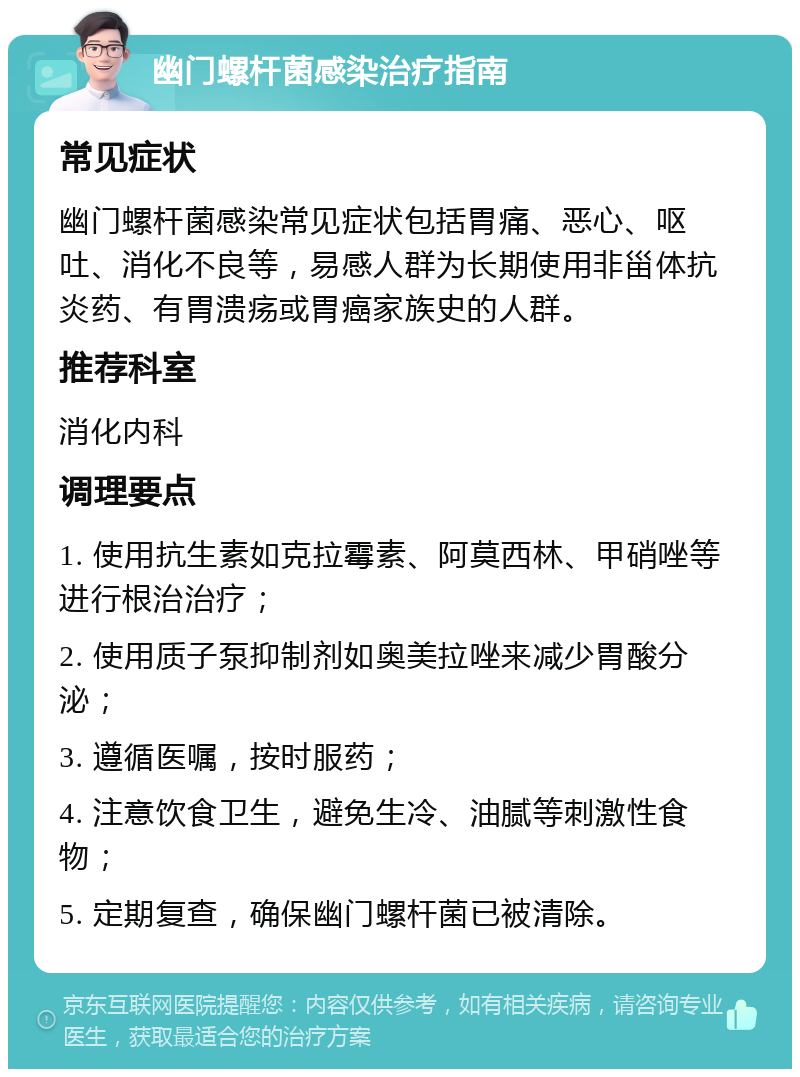 幽门螺杆菌感染治疗指南 常见症状 幽门螺杆菌感染常见症状包括胃痛、恶心、呕吐、消化不良等，易感人群为长期使用非甾体抗炎药、有胃溃疡或胃癌家族史的人群。 推荐科室 消化内科 调理要点 1. 使用抗生素如克拉霉素、阿莫西林、甲硝唑等进行根治治疗； 2. 使用质子泵抑制剂如奥美拉唑来减少胃酸分泌； 3. 遵循医嘱，按时服药； 4. 注意饮食卫生，避免生冷、油腻等刺激性食物； 5. 定期复查，确保幽门螺杆菌已被清除。