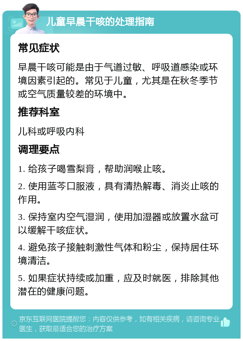 儿童早晨干咳的处理指南 常见症状 早晨干咳可能是由于气道过敏、呼吸道感染或环境因素引起的。常见于儿童，尤其是在秋冬季节或空气质量较差的环境中。 推荐科室 儿科或呼吸内科 调理要点 1. 给孩子喝雪梨膏，帮助润喉止咳。 2. 使用蓝芩口服液，具有清热解毒、消炎止咳的作用。 3. 保持室内空气湿润，使用加湿器或放置水盆可以缓解干咳症状。 4. 避免孩子接触刺激性气体和粉尘，保持居住环境清洁。 5. 如果症状持续或加重，应及时就医，排除其他潜在的健康问题。