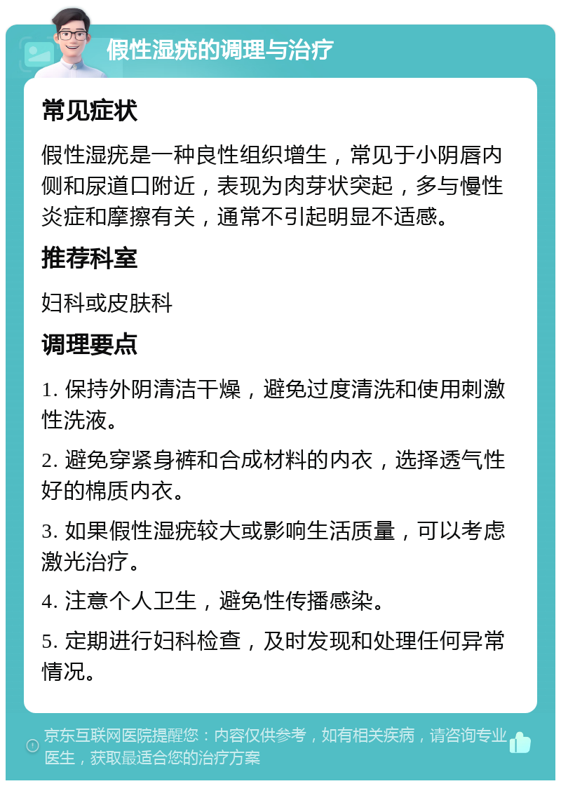 假性湿疣的调理与治疗 常见症状 假性湿疣是一种良性组织增生，常见于小阴唇内侧和尿道口附近，表现为肉芽状突起，多与慢性炎症和摩擦有关，通常不引起明显不适感。 推荐科室 妇科或皮肤科 调理要点 1. 保持外阴清洁干燥，避免过度清洗和使用刺激性洗液。 2. 避免穿紧身裤和合成材料的内衣，选择透气性好的棉质内衣。 3. 如果假性湿疣较大或影响生活质量，可以考虑激光治疗。 4. 注意个人卫生，避免性传播感染。 5. 定期进行妇科检查，及时发现和处理任何异常情况。