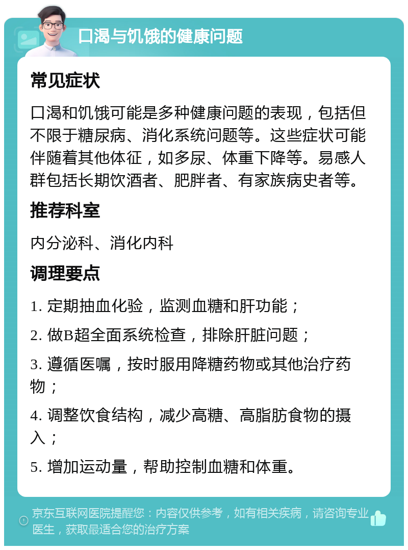 口渴与饥饿的健康问题 常见症状 口渴和饥饿可能是多种健康问题的表现，包括但不限于糖尿病、消化系统问题等。这些症状可能伴随着其他体征，如多尿、体重下降等。易感人群包括长期饮酒者、肥胖者、有家族病史者等。 推荐科室 内分泌科、消化内科 调理要点 1. 定期抽血化验，监测血糖和肝功能； 2. 做B超全面系统检查，排除肝脏问题； 3. 遵循医嘱，按时服用降糖药物或其他治疗药物； 4. 调整饮食结构，减少高糖、高脂肪食物的摄入； 5. 增加运动量，帮助控制血糖和体重。